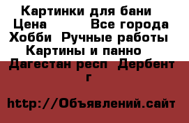 Картинки для бани › Цена ­ 350 - Все города Хобби. Ручные работы » Картины и панно   . Дагестан респ.,Дербент г.